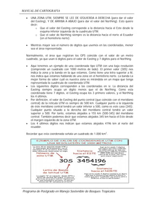 MANUAL DE CARTOGRAFIA
Programa de Postgrado en Manejo Sostenible de Bosques Tropicales
• UNA ZONA UTM, SIEMPRE SE LEE DE IZQUIERDA A DERECHA (para dar el valor
del Easting), Y DE ARRIBA A ABAJO (para dar el valor del Northing). Esto quiere
decir:
o Que el valor del Easting corresponde a la distancia hacia el Este desde la
esquina inferior izquierda de la cuadrícula UTM.
o Que el valor de Northing siempre es la distancia hacia el norte al Ecuador
(en el hemisferio norte).
• Mientras mayor sea el número de dígitos que usemos en las coordenadas, menor
sea el área representada.
Normalmente, el área que registran los GPS coincide con el valor de un metro
cuadrado, ya que usan 6 dígitos para el valor de Easting y 7 dígitos para el Northing.
• Aquí tenemos un ejemplo de una coordenada tipo UTM con una baja resolución
(comprende un cuadrado con 1000 metros de lado). El primer valor (30S) nos
indica la zona y la banda en la que estamos. Como tiene una letra superior a M,
nos indica que estamos hablando de una zona en el hemisferio norte. La banda La
mejor forma de saber cuál es nuestra zona es mirándola en un mapa que tenga
representada la cuadrícula de coordenada UTM.
• Los siguientes dígitos corresponden a las coordenadas en sí. La distancia del
Easting siempre ocupa un dígito menos que el de Northing. Como esta
coordenada tiene 7 dígitos, el Easting ocupa los 3 primero valores, y el Northing
los 4 últimos.
• Por definición, el valor de Easting del punto central (que coincide con el meridiano
central) de la retícula UTM es siempre de 500 km. Cualquier punto a la izquierda
de éste meridiano central tendrá un valor inferior a 500, como es este caso (345).
Cualquier punto situado a la derecha del meridiano central tendrá un valor
superior a 500. Por tanto, estamos alejados a 155 km (500-345) del meridiano
central. También podemos decir que estamos alejados 345 km hacia el Este desde
el margen izquierdo de la zona UTM.
• Los 4 últimos dígitos nos indican que estamos alejados 4196 km al norte del
ecuador.
Recordar que esta coordenada señala un cuadrado de 1.000 km2
.
 