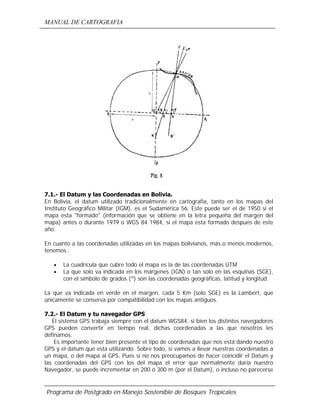 MANUAL DE CARTOGRAFIA
Programa de Postgrado en Manejo Sostenible de Bosques Tropicales
7.1.- El Datum y las Coordenadas en Bolivia.
En Bolivia, el datum utilizado tradicionalmente en cartografía, tanto en los mapas del
Instituto Geográfico Militar (IGM), es el Sudamérica 56. Este puede ser el de 1950 si el
mapa esta "formado" (información que se obtiene en la letra pequeña del margen del
mapa) antes o durante 1979 o WGS 84 1984, si el mapa esta formado después de este
año.
En cuanto a las coordenadas utilizadas en los mapas bolivianos, más o menos modernos,
tenemos :
• La cuadricula que cubre todo el mapa es la de las coordenadas UTM
• La que solo va indicada en los márgenes (IGN) o tan solo en las esquinas (SGE),
con el símbolo de grados (º) son las coordenadas geográficas, latitud y longitud.
La que va indicada en verde en el margen, cada 5 Km (solo SGE) es la Lambert, que
únicamente se conserva por compatibilidad con los mapas antiguos.
7.2.- El Datum y tu navegador GPS
El sistema GPS trabaja siempre con el datum WGS84, si bien los distintos navegadores
GPS pueden convertir en tiempo real, dichas coordenadas a las que nosotros les
definamos.
Es importante tener bien presente el tipo de coordenadas que nos está dando nuestro
GPS y el datum que esta utilizando. Sobre todo, si vamos a llevar nuestras coordenadas a
un mapa, o del mapa al GPS. Pues si no nos preocupamos de hacer coincidir el Datum y
las coordenadas del GPS con los del mapa el error que normalmente daría nuestro
Navegador, se puede incrementar en 200 ó 300 m (por el Datum), o incluso no parecerse
 