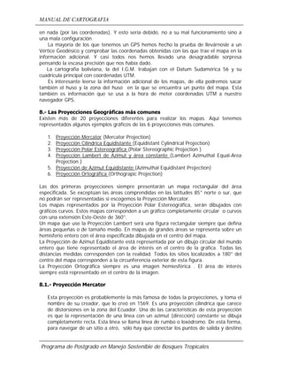 MANUAL DE CARTOGRAFIA
Programa de Postgrado en Manejo Sostenible de Bosques Tropicales
en nada (por las coordenadas). Y esto sería debido, no a su mal funcionamiento sino a
una mala configuración.
La mayoría de los que tenemos un GPS hemos hecho la prueba de llevárnosle a un
Vértice Geodésico y comprobar las coordenadas obtenidas con las que trae el mapa en la
información adicional. Y casi todos nos hemos llevado una desagradable sorpresa
pensando la escasa precisión que nos había dado.
La cartografia boliviana, la del I.G.M. trabajan con el Datum Sudamérica 56 y su
cuadricula principal con coordenadas UTM.
Es interesante leerse la información adicional de los mapas, de ella podremos sacar
también el huso y la zona del huso en la que se encuentra un punto del mapa. Esta
también es información que se usa a la hora de meter coordenadas UTM a nuestro
navegador GPS.
8.- Las Proyecciones Geográficas más comunes
Existen más de 20 proyecciones diferentes para realizar los mapas. Aquí tenemos
representados algunos ejemplos gráficos de las 6 proyecciones más comunes.
1. Proyección Mercator (Mercator Projection)
2. Proyección Cilindrica Equidistante (Equidistant Cylindrical Projection)
3. Proyección Polar Estereográfica (Polar Stereographic Projection )
4. Proyección Lambert de Azimut y área constante (Lambert Azimuthal Equal-Area
Projection )
5. Proyección de Azimut Equidistante (Azimuthal Equidistant Projection)
6. Proyección Ortográfica (Orthograpic Projection)
Las dos primeras proyecciones siempre presentarán un mapa rectangular del área
especificada. Se exceptúan las áreas comprendidas en las latitudes 85° norte o sur, que
no podrán ser representadas si escogemos la Proyección Mercator.
Los mapas representados por la Proyección Polar Estereográfica, serán dibujados con
gráficos curvos. Estos mapas corresponden a un gráfico completamente circular o curvos
con una extensión Este-Oeste de 360°.
Un mapa que use la Proyección Lambert será una figura rectangular siempre que defina
áreas pequeñas o de tamaño medio. En mapas de grandes áreas se representa sobre un
hemisferio entero con el área especificada dibujada en el centro del mapa.
La Proyección de Azimut Equidistante está representada por un dibujo circular del mundo
entero que tiene representado el área de interés en el centro de la gráfica. Todas las
distancias medidas corresponden con la realidad. Todos los sitios localizados a 180° del
centro del mapa corresponden a la circunferencia exterior de esta figura.
La Proyección Ortográfica siempre es una imagen hemiesférica . El área de interés
siempre está representado en el centro de la imagen.
8.1.- Proyección Mercator
Esta proyección es probablemente la más famosa de todas la proyecciones, y toma el
nombre de su creador, que lo creó en 1569. Es una proyección cilíndrica que carece
de distorsiones en la zona del Ecuador. Una de las características de esta proyección
es que la representación de una línea con un azimut (dirección) constante se dibuja
completamente recta. Esta línea se llama línea de rumbo o loxódromo. De esta forma,
para navegar de un sitio a otro, sólo hay que conectar los puntos de salida y destino
 