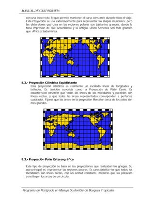 MANUAL DE CARTOGRAFIA
Programa de Postgrado en Manejo Sostenible de Bosques Tropicales
con una línea recta, lo que permite mantener el curso constante durante todo el viaje.
Esta Proyección se usa extensivamente para representar los mapas mundiales, pero
las distorsiones que crea en las regiones polares son bastantes grandes, dando la
falsa impresión de que Groenlandia y la antigua Unión Soviética son más grandes
que África y Sudamérica.
8.2.- Proyección Cilindrica Equidistante
Esta proyección cilindrica es realmente un escalado linear de longitudes y
latitudes, Es también conocida como la Proyección de Plate Carée. Es
característico observar que todas las líneas de los meridianos y paralelos son
líneas rectas, y que todos las áreas representadas corresponden a perfectos
cuadrados. Fijaros que las áreas en la proyección Mercator cerca de los polos son
más grandes.
8.3.- Proyección Polar Estereográfica
Este tipo de proyección se basa en las proyecciones que realizaban los griegos. Su
uso principal es representar las regiones polares. Es característico ver que todos los
meridianos son líneas rectas, con un azimut constante, mientras que los paralelos
constituyen los arcos de un círculo.
 