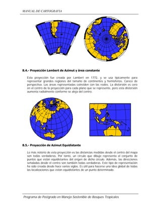 MANUAL DE CARTOGRAFIA
Programa de Postgrado en Manejo Sostenible de Bosques Tropicales
8.4.- Proyección Lambert de Azimut y área constante
Esta proyección fue creada por Lambert en 1772, y se usa típicamente para
representar grandes regiones del tamaño de continentes y hemisferios. Carece de
perspectiva. Las áreas representadas coinciden con las reales. La distorsión es cero
en el centro de la proyección para cada plano que se represente, pero esta distorsión
aumenta radialmente conforme se aleja del centro.
8.5.- Proyección de Azimut Equidistante
Lo más notorio de esta proyección es las distancias medidas desde el centro del mapa
son todas verdaderas. Por tanto, un círculo que dibuje representa el conjunto de
puntos que están equidistantes del origen de dicho círculo. Además, las direcciones
señaladas desde el centro son también todas verdaderas. Este tipo de representación
ha sido creada desde hace varios siglos. Es útil para hacerse una idea global de todas
las localizaciones que están equidistantes de un punto determinado.
 