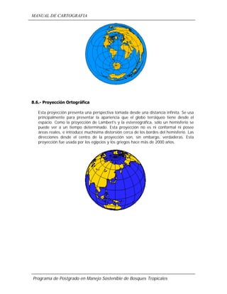 MANUAL DE CARTOGRAFIA
Programa de Postgrado en Manejo Sostenible de Bosques Tropicales
8.6.- Proyección Ortográfica
Esta proyección presenta una perspectiva tomada desde una distancia infinita. Se usa
principalmente para presentar la apariencia que el globo terráqueo tiene desde el
espacio. Como la proyección de Lambert's y la estereográfica, sólo un hemisferio se
puede ver a un tiempo determinado. Esta proyección no es ni conformal ni posee
áreas reales, e introduce muchísima distorsión cerca de los bordes del hemisferio. Las
direcciones desde el centro de la proyección son, sin embargo, verdaderas. Esta
proyección fue usada por los egipcios y los griegos hace más de 2000 años.
 