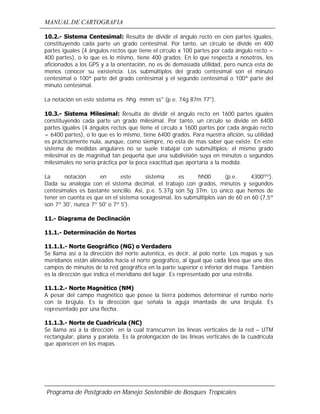 MANUAL DE CARTOGRAFIA
Programa de Postgrado en Manejo Sostenible de Bosques Tropicales
10.2.- Sistema Centesimal: Resulta de dividir el ángulo recto en cien partes iguales,
constituyendo cada parte un grado centesimal. Por tanto, un circulo se divide en 400
partes iguales (4 ángulos rectos que tiene el círculo x 100 partes por cada ángulo recto =
400 partes), o lo que es lo mismo, tiene 400 grados. En lo que respecta a nosotros, los
aficionados a los GPS y a la orientación, no es de demasiada utilidad, pero nunca esta de
menos conocer su existencia. Los submúltiplos del grado centesimal son el minuto
centesimal o 100ª parte del grado centesimal y el segundo centesimal o 100ª parte del
minuto centesimal.
La notación en este sistema es hhg mmm ss'' (p.e. 74g 87m 77'').
10.3.- Sistema Milesimal: Resulta de dividir el ángulo recto en 1600 partes iguales
constituyendo cada parte un grado milesimal. Por tanto, un círculo se divide en 6400
partes iguales (4 ángulos rectos que tiene el círculo x 1600 partes por cada ángulo recto
= 6400 partes), o lo que es lo mismo, tiene 6400 grados. Para nuestra afición, su utilidad
es prácticamente nula, aunque, como siempre, no esta de mas saber que existe. En este
sistema de medidas angulares no se suele trabajar con submúltiplos; el mismo grado
milesimal es de magnitud tan pequeña que una subdivisión suya en minutos o segundos
milesimales no sería práctica por la poca exactitud que aportaría a la medida.
La notación en este sistema es hh00 (p.e. 4300ºº).
Dada su analogía con el sistema decimal, el trabajo con grados, minutos y segundos
centesimales es bastante sencillo. Asi, p.e. 5.37g son 5g 37m. Lo único que hemos de
tener en cuenta es que en el sistema sexagesimal, los submúltiplos van de 60 en 60 (7,5º
son 7º 30', nunca 7º 50' o 7º 5').
11.- Diagrama de Declinación
11.1.- Determinación de Nortes
11.1.1.- Norte Geográfico (NG) o Verdadero
Se llama así a la dirección del norte autentica, es decir, al polo norte. Los mapas y sus
meridianos están alineados hacia el norte geográfico, al igual que cada línea que une dos
campos de minutos de la red geográfica en la parte superior e inferior del mapa. También
es la dirección que indica el meridiano del lugar. Es representado por una estrella.
11.1.2.- Norte Magnético (NM)
A pesar del campo magnético que posee la tierra podemos determinar el rumbo norte
con la brújula. Es la dirección que señala la aguja imantada de una brújula. Es
representado por una flecha.
11.1.3.- Norte de Cuadrícula (NC)
Se llama así a la dirección en la cual transcurren las líneas verticales de la red – UTM
rectangular, plana y paralela. Es la prolongación de las líneas verticales de la cuadrícula
que aparecen en los mapas.
 