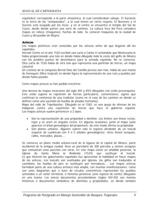 MANUAL DE CARTOGRAFIA
Programa de Postgrado en Manejo Sostenible de Bosques Tropicales 4
españoles) corresponde a la parte amazónica, la cual consideraban salvaje. El Suroeste
es la tierra de los "antepasados", a la cual tienen un cierto respeto. El Noroeste y el
Sureste está ocupado por los incas; y en el centro se encuentra el templo del Sol de
Cuzco, desde donde parten una serie de caminos. La cultura Inca del Perú considera
mapas en relieve (maquetas), hechas de lodo. Se conocen maquetas de la ciudad de
Cuzco y del pueblo de Muyna.
Aztecas
Los mapas pictóricos eran conocidos por los aztecas antes de que llegaran allí los
españoles.
Hernán Cortés en el año 1520 escribió una carta a Carlos V contándole que Montezuma le
había proporcionado una tela en donde había dibujada toda la costa del golfo de México
con los posibles puntos de desembarco para la armada española. No se conserva.
Otra carta de 1526 habla de otra tela que representa una partición de tierras, un mapa
catastral.
Un cronista de la conquista Bernal Díaz del Castillo precisa aún más, habla de una manta
de henequén (fibra tropical) en donde figura la representación de una ruta y pueblos por
donde había pasado.
Como mapas aztecas se han podido encontrar:
Una decena de mapas mexicanos del siglo XVI y XVII dibujados con estilo preconquista.
Este estilo supone la repetición de formas particulares, convenciones, signos que
confirman la existencia de una tradición (como en el caso de los caminos en donde se
definen como una sucesión de huellas de pisadas humanas).
Mapa del valle de Tepetlaoztoc: Dibujado en el 1583, es una queja de ofensas de los
indígenas contra una repartición de tierras que hace el gobierno español.
Los mapas aztecas suelen pertenecer a 2 tipos:
• Son la representación de una propiedad o dominio. Los límites son líneas rectas,
rojas y se unen en ángulos rectos. En algunas ocasiones, junto al mapa suele
aparecer el árbol genealógico del propietario; de este modo afirma su propiedad.
• Son planos urbanos. Algunos cubren solo el espacio alrededor de un teocali
(especie de cuadrícula con 4 ó 5 árboles genealógicos); otros tienen acequias,
calles, mercados, plazas,...
Se conserva un plano medio urbano-rural de la laguna de la capital de México, parte
occidental de la antigua ciudad; lleva un parcelario de 300 parcelas y existen acequias
que comunican unas parcelas con otras. En este mapa existe un añadido posterior, la
Iglesia de Santa Maria la Redonda (1524) que sustituyó al teocali.
Lo que hicieron los gobernantes españoles fue aprovechar la habilidad en hacer mapas
de los aztecas. Los teocalis son sustituidos por iglesias, los glifos son traducidos al
castellano, las huellas de pies se sustituyen por herraduras,... Los mapas aztecas
formaban parte de una cultura artística más amplia, con muchas manifestaciones: como
son unos diagramas que a base de círculos concéntricos representan los pueblos
sometidos a un señor territorial, o historias pictóricas (una especia de comic) dibujadas
en una manta. Los únicos documentos precolombinos (siglos XIV-XV) son mantas
históricas o documentos simbólicos de dominios y propiedades, en donde también
 