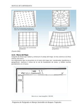 MANUAL DE CARTOGRAFIA
Programa de Postgrado en Manejo Sostenible de Bosques Tropicales
(Fuente DSE)
12.4.- Marco del Mapa
Conjunto de líneas que rodean y enmarcan el campo del mapa; la mas externa es la línea
exterior del marco.
Las indicaciones que se presentan en el marco del mapa son: coordenadas (geodésicas o
geográficas), números o letras de la red de localización de zonas, y rótulos escritos
parcialmente en el marco.
 
