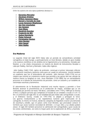 MANUAL DE CARTOGRAFIA
Programa de Postgrado en Manejo Sostenible de Bosques Tropicales 6
Entre los autores de esta época podemos destacar a:
• Gerardus Mercator
• Abraham Ortelius
• Willem Janszoon Blaeu
• Gerard y Cornelis de Jode
• Lucas Janszoon Waghenaer
• Jan Van Linschoten
• Jan Jansson
• Joan Blaeu
• Hendrick Doncker
• Frederick de Wit
• Justus Danckerts
• Pieter Schenck
• Christopher Saxton
• John Norden
• John Speed
• John Ogilby
Era Moderna
La segunda mitad del siglo XVIII había sido un período de extraordinaria actividad
cartográfica en toda Europa, y particularmente en Gran Bretaña, debido en gran medida
a los avances científicos en los ámbitos de la trigonometría y la astronomía, iniciados por
Newton, y a las vitales innovaciones en materia de diseño de instrumentos llevadas a
cabo por Hadley, Harrison y Ramsden, todos ellos ingleses.
John Hadley (1682-1744), óptico de profesión, construyó el primer telescopio reflector
con suficiente exactitud y potencia como para ser usado en astronomía; inventó también
un cuadrante que fue el antecedente del sextante. John Harrison (1693-1776) era un
relojero que inventó un cronómetro marino que permitió a las gentes del mar calcular de
manera exacta su longitud en ruta. Jesse Ramsden (1735-1800) fue un extraordinario
precursor en el diseño de instrumentos de precisión, como un sextante y un teodolito de
extremada exactitud y barómetros.
El advenimiento de la Revolución Industrial creó mucha riqueza y permitió a Gran
Bretaña alcanzar la preeminencia en la producción de mapas, actividad que se vio
estimulada por premios de hasta 100 libras, concedidos entre 1759 y 1809 por la Society
of Arts a cualquier persona que completara el trazado de un condado a escala 2.5 cm:1.6
Km. A comienzos del siglo XIX, la casi totalidad del país había sido cartografiado a escala,
y el Ordnance Survey, creado en 1791-1792, la adoptó y prosiguió la tarea.
Las guerras revolucionarias y las napoleónicas tuvieron gran repercusión en la
cartografía, lo mismo en Francia, donde las campañas de Napoleón crearon una demanda
de exactitud y detalle, que en países como Gran Bretaña, que precisaban conocer el
territorio que acaso tuvieran necesidad de defender, o el que ellos y sus aliados podían
atacar. El siglo XIX también presenció la culminación del cartografiado a gran escala de
las costas continentales, así como la mayor parte de la exploración de África y Australia.
 