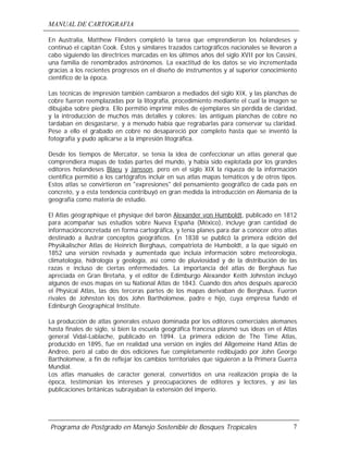 MANUAL DE CARTOGRAFIA
Programa de Postgrado en Manejo Sostenible de Bosques Tropicales 7
En Australia, Matthew Flinders completó la tarea que emprendieron los holandeses y
continuó el capitán Cook. Éstos y similares trazados cartográficos nacionales se llevaron a
cabo siguiendo las directrices marcadas en los últimos años del siglo XVII por los Cassini,
una familia de renombrados astrónomos. La exactitud de los datos se vio incrementada
gracias a los recientes progresos en el diseño de instrumentos y al superior conocimiento
científico de la época.
Las técnicas de impresión también cambiaron a mediados del siglo XIX, y las planchas de
cobre fueron reemplazadas por la litografía, procedimiento mediante el cual la imagen se
dibujaba sobre piedra. Ello permitió imprimir miles de ejemplares sin pérdida de claridad,
y la introducción de muchos más detalles y colores: las antiguas planchas de cobre no
tardaban en desgastarse, y a menudo había que regrabarlas para conservar su claridad.
Pese a ello el grabado en cobre no desapareció por completo hasta que se inventó la
fotografía y pudo aplicarse a la impresión litográfica.
Desde los tiempos de Mercator, se tenía la idea de confeccionar un atlas general que
comprendiera mapas de todas partes del mundo, y había sido explotada por los grandes
editores holandeses Blaeu y Jansson, pero en el siglo XIX la riqueza de la información
científica permitió a los cartógrafos incluir en sus atlas mapas temáticos y de otros tipos.
Estos atlas se convirtieron en "expresiones" del pensamiento geográfico de cada país en
concreto, y a esta tendencia contribuyó en gran medida la introducción en Alemania de la
geografía como materia de estudio.
El Atlas géographique et physique del barón Alexander von Humboldt, publicado en 1812
para acompañar sus estudios sobre Nueva España (México), incluye gran cantidad de
informaciónconcretada en forma cartográfica, y tenía planes para dar a conocer otro atlas
destinado a ilustrar conceptos geográficos. En 1838 se publicó la primera edición del
Physikalischer Atlas de Heinrich Berghaus, compatriota de Humboldt, a la que siguió en
1852 una versión revisada y aumentada que incluía información sobre meteorología,
climatología, hidrología y geología, así como de pluviosidad y de la distribución de las
razas e incluso de ciertas enfermedades. La importancia del atlas de Berghaus fue
apreciada en Gran Bretaña, y el editor de Edimburgo Alexander Keith Johnston incluyó
algunos de esos mapas en su National Atlas de 1843. Cuando dos años después apareció
el Physical Atlas, las dos terceras partes de los mapas derivaban de Berghaus. Fueron
rivales de Johnston los dos John Bartholomew, padre e hijo, cuya empresa fundó el
Edinburgh Geographical Institute.
La producción de atlas generales estuvo dominada por los editores comerciales alemanes
hasta finales de siglo, si bien la escuela geográfica francesa plasmó sus ideas en el Atlas
general Vidal-Lablache, publicado en 1894. La primera edición de The Time Atlas,
producido en 1895, fue en realidad una versión en inglés del Allgemeine Hand Atlas de
Andreo, pero al cabo de dos ediciones fue completamente redibujado por John George
Bartholomew, a fin de reflejar los cambios territoriales que siguieron a la Primera Guerra
Mundial.
Los atlas manuales de carácter general, convertidos en una realización propia de la
época, testimonian los intereses y preocupaciones de editores y lectores, y así las
publicaciones británicas subrayaban la extensión del imperio.
 