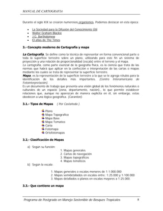MANUAL DE CARTOGRAFIA
Programa de Postgrado en Manejo Sostenible de Bosques Tropicales 8
Durante el siglo XIX se crearon numerosos organismos. Podemos destacar en esta época:
• La Sociedad para la Difusión del Conocimiento Útil
• Walter Graham Blackie
• J.G. Bartholomew
• El atlas de The Times
3.- Concepto moderno de Cartografía y mapa
La Cartografía, Se define como la técnica de representar en forma convencional parte o
toda la superficie terrestre sobre un plano, utilizando para este fin un sistema de
proyección y una relación de proporcionalidad (escala) entre el terreno y el mapa.
La cartografía, como parte esencial de la geografía física, es la ciencia que trata de las
normas que habrá que aplicar en la confección e interpretación de las cartas o mapas
mediante los cuales se trata de representar la superficie terrestre.
Mapa, es la representación de la superficie terrestre a la que se le agrega rótulos para la
identificación de los detalles más importantes. (Centro Interamericano de
Fotointerpretación).
Es un documento de trabajo que presenta una visión global de los fenómenos naturales o
culturales de un espacio (zona, departamento, nación),, lo que permite establecer
relaciones que, aunque no aparezcan de manera explícita en él, sin embargo, estas
obedecen a una lógica geográfica. (Caranton).
3.1.- Tipos de Mapas ( Por Castañeda )
Plano
Mapa Topografico
Mapa Base
Mapa Tematico
Carta
Fotomapa
Ortofotomapas
3.2.- Clasificación de Mapas
a) Según su función:
1. Mapas generales
2. Cartas de navegación
3. Mapas topográficos
4. Mapas temáticos
b) Según la escala:
1. Mapas generales o escalas menores de 1:1.000.000
2. Mapas semidetallados en escalas entre: 1:25.000 y 1:100.000
3. Mapas detallados o planos en escalas mayores a 1:25.000.
3.3.- Que contiene un mapa
 