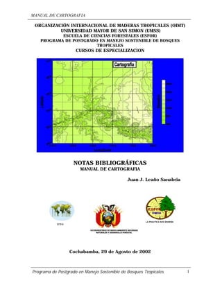 MANUAL DE CARTOGRAFIA
Programa de Postgrado en Manejo Sostenible de Bosques Tropicales 1
ORGANIZACIÓN INTERNACIONAL DE MADERAS TROPICALES (OIMT)
UNIVERSIDAD MAYOR DE SAN SIMON (UMSS)
ESCUELA DE CIENCIAS FORESTALES (ESFOR)
PROGRAMA DE POSTGRADO EN MANEJO SOSTENIBLE DE BOSQUES
TROPICALES
CURSOS DE ESPECIALIZACION
NOTAS BIBLIOGRÁFICAS
MANUAL DE CARTOGRAFIA
Juan J. Leaño Sanabria
Cochabamba, 29 de Agosto de 2002
VICEMINISTERIO DE MEDIO AMBIENTE RECURSOS
NATURALES Y DESARROLLO FORESTAL
ITTO
 
