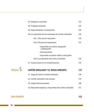 4.3. Plegado y encolado.                                    123

               4.4. Trabajos menores.                                      123

               4.5. Especialidades: tratamientos.                          124

               4.6. La impresión de los embalajes de cartón ondulado.      124

                      4.6.1. ¿Por qué se imprime?.                         124

                      4.6.2. Técnicas de impresión.                        125

                             - Impresión en relieve: tipografía
                                y flexografía.
                             - Huecograbado.
                             - Impresión en plano: offset y serigrafía.
                      4.6.3. La impresión del cartón ondulado.             130

               4.7. Limitaciones en la transformación.                     135


MÓDULO   5:    CARTÓN ONDULADO Y EL MEDIO AMBIENTE.                        137
               5.1. Impacto sobre el medio ambiente.                       138

               5.2. Cartón ondulado, todo encaja.                          139

               5.3. Logos Internacionales.                                 140

               5.4. Requisitos legales y respuestas del cartón ondulado.   151



BIBLIOGRAFÍA                                                               155


10
 