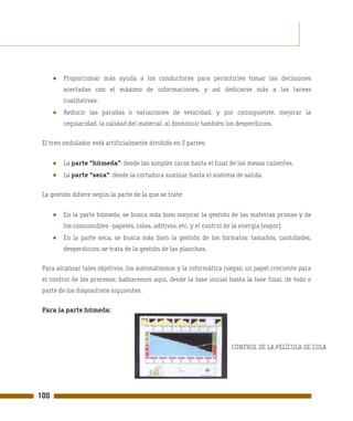 ●   Proporcionar más ayuda a los conductores para permitirles tomar las decisiones
          acertadas con el máximo de informaciones, y así dedicarse más a las tareas
          cualitativas.
      ●   Reducir las paradas o variaciones de velocidad, y por consiguiente, mejorar la
          regularidad, la calidad del material, al disminuir también los desperdicios.

 El tren ondulador está artificialmente dividido en 2 partes:


      ●   La parte "húmeda": desde las simples caras hasta el final de las mesas calientes.
      ●   La parte "seca": desde la cortadora auxiliar hasta el sistema de salida.

 La gestión difiere según la parte de la que se trate:


      ●   En la parte húmeda, se busca más bien mejorar la gestión de las materias primas y de
          los consumibles -papeles, colas, aditivos, etc. y el control de la energía (vapor).
      ●   En la parte seca, se busca más bien la gestión de los formatos: tamaños, cantidades,
          desperdicios; se trata de la gestión de las planchas.

 Para alcanzar tales objetivos, los automatismos y la informática juegan un papel creciente para
 el control de los procesos; hablaremos aquí, desde la fase inicial hasta la fase final, de todo o
 parte de los dispositivos siguientes:

 Para la parte húmeda:




                                                                         CONTROL DE LA PELÍCULA DE COLA




100
 