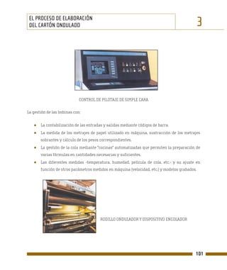 EL PROCESO DE ELABORACIÓN
 DEL CARTÓN ONDULADO                                                                          3




                             CONTROL DE PILOTAJE DE SIMPLE CARA

La gestión de las bobinas con:


   ●   La contabilización de las entradas y salidas mediante códigos de barra.
   ●   La medida de los metrajes de papel utilizado en máquina, sustracción de los metrajes
       sobrantes y cálculo de los pesos correspondientes.
   ●   La gestión de la cola mediante "cocinas" automatizadas que permiten la preparación de
       varias fórmulas en cantidades necesarias y suficientes.
   ●   Las diferentes medidas -temperatura, humedad, película de cola, etc.- y su ajuste en
       función de otros parámetros medidos en máquina (velocidad, etc.) y modelos grabados.




                                        RODILLO ONDULADOR Y DISPOSITIVO ENCOLADOR




                                                                                          101
 