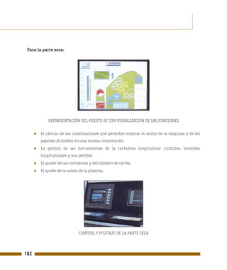 Para la parte seca:




              REPRESENTACIÓN DEL PUESTO SF CON VISUALIZACIÓN DE LAS FUNCIONES


      ●   El cálculo de las combinaciones que permiten mejorar el ancho de la máquina y de los
          papeles utilizados en una misma composición.
      ●   La gestión de las herramientas de la cortadora longitudinal: cuchillos, hendidos
          longitudinales y sus perfiles.
      ●   El ajuste de las cortadoras y del número de cortes.
      ●   El ajuste de la salida de la plancha.




                                CONTROL Y PILOTAJE DE LA PARTE SECA




102
 