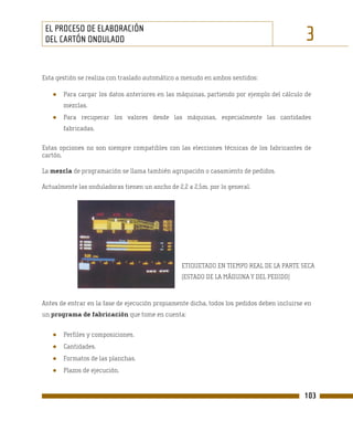 EL PROCESO DE ELABORACIÓN
 DEL CARTÓN ONDULADO                                                                         3
Esta gestión se realiza con traslado automático a menudo en ambos sentidos:

   ●   Para cargar los datos anteriores en las máquinas, partiendo por ejemplo del cálculo de
       mezclas.
   ●   Para recuperar los valores desde las máquinas, especialmente las cantidades
       fabricadas.

Estas opciones no son siempre compatibles con las elecciones técnicas de los fabricantes de
cartón.

La mezcla de programación se llama también agrupación o casamiento de pedidos.

Actualmente las onduladoras tienen un ancho de 2,2 a 2,5m. por lo general.




                                                 ETIQUETADO EN TIEMPO REAL DE LA PARTE SECA
                                                 (ESTADO DE LA MÁQUINA Y DEL PEDIDO)



Antes de entrar en la fase de ejecución propiamente dicha, todos los pedidos deben incluirse en
un programa de fabricación que tome en cuenta:


   ●   Perfiles y composiciones.
   ●   Cantidades.
   ●   Formatos de las planchas.
   ●   Plazos de ejecución.


                                                                                            103
 