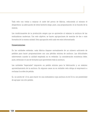 Todo esto con vistas a mejorar el coste del precio de fábrica, reduciendo al mínimo el
 desperdicio. La adecuación de estos factores exige, pues, una programación: es la función de la
 mezcla.

 Los condicionantes de la producción exigen que se aproveche al máximo la anchura de las
 onduladoras modernas. Con este objetivo, se hacen agrupaciones de mezclas de dos o más
 formatos de la misma calidad. Esta agrupación está cada vez más informatizada.

 Consecuencias:

 En las calidades estándar, cada fábrica dispone normalmente de un número suficiente de
 pedidos para hacer programaciones con una pérdida mínima de anchura. Las dificultades
 sobrevienen cuando la calidad empleada no es estándar. La consideración económica debe,
 pues, estimular el uso de formatos que aprovechen toda la anchura.

 Las calidades "especiales" requieren un pedido mínimo para la fabricación y un máximo
 aprovechamiento de la anchura. En algunos casos no es rentable; esto obliga al empresario a
 rechazar la orden de pedido.

 Ej.: un ancho de 1,3 m. para hacer en una onduladora cuya anchura es de 2,5 m. sin posibilidad
 de agrupar con otro pedido.




104
 