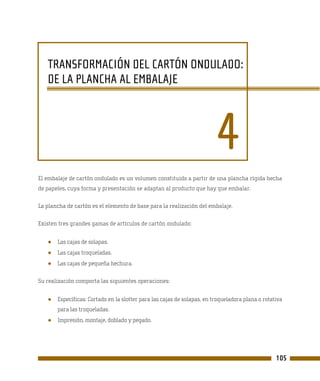 TRANSFORMACIÓN DEL CARTÓN ONDULADO:
   DE LA PLANCHA AL EMBALAJE




                                                                         4
El embalaje de cartón ondulado es un volumen constituido a partir de una plancha rígida hecha
de papeles, cuya forma y presentación se adaptan al producto que hay que embalar.

La plancha de cartón es el elemento de base para la realización del embalaje.

Existen tres grandes gamas de artículos de cartón ondulado:


   ●   Las cajas de solapas.
   ●   Las cajas troqueladas.
   ●   Las cajas de pequeña hechura.

Su realización comporta las siguientes operaciones:


   ●   Específicas: Cortado en la slotter para las cajas de solapas, en troqueladora plana o rotativa
       para las troqueladas.
   ●   Impresión, montaje, doblado y pegado.




                                                                                                  105
 