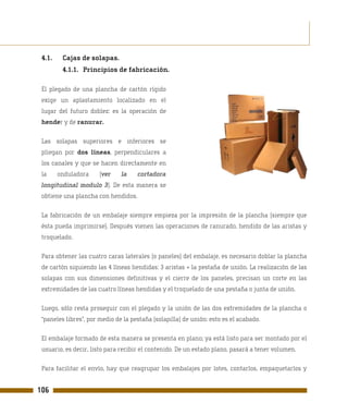 4.1.    Cajas de solapas.
         4.1.1. Principios de fabricación.

 El plegado de una plancha de cartón rígido
 exige un aplastamiento localizado en el
 lugar del futuro doblez: es la operación de
 hender y de ranurar.

 Las solapas superiores e inferiores se
 pliegan por dos líneas, perpendiculares a
 los canales y que se hacen directamente en
 la     onduladora     (ver    la    cortadora
 longitudinal modulo 3). De esta manera se
 obtiene una plancha con hendidos.

 La fabricación de un embalaje siempre empieza por la impresión de la plancha (siempre que
 ésta pueda imprimirse). Después vienen las operaciones de ranurado, hendido de las aristas y
 troquelado.

 Para obtener las cuatro caras laterales (o paneles) del embalaje, es necesario doblar la plancha
 de cartón siguiendo las 4 líneas hendidas: 3 aristas + la pestaña de unión. La realización de las
 solapas con sus dimensiones definitivas y el cierre de los paneles, precisan un corte en las
 extremidades de las cuatro líneas hendidas y el troquelado de una pestaña o junta de unión.

 Luego, sólo resta proseguir con el plegado y la unión de las dos extremidades de la plancha o
 “paneles libres”, por medio de la pestaña (solapilla) de unión: esto es el acabado.

 El embalaje formado de esta manera se presenta en plano; ya está listo para ser montado por el
 usuario, es decir, listo para recibir el contenido. De un estado plano, pasará a tener volumen.

 Para facilitar el envío, hay que reagrupar los embalajes por lotes, contarlos, empaquetarlos y


106
 