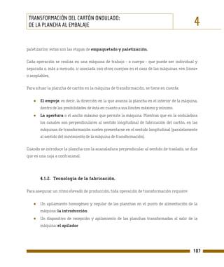 TRANSFORMACIÓN DEL CARTÓN ONDULADO:
 DE LA PLANCHA AL EMBALAJE                                                                      4
paletizarlos: estas son las etapas de empaquetado y paletización.

Cada operación se realiza en una máquina de trabajo - o cuerpo - que puede ser individual y
separada o, más a menudo, ir asociada con otros cuerpos en el caso de las máquinas «en línea»
o acoplables.

Para situar la plancha de cartón en la máquina de transformación, se tiene en cuenta:


   ●   El empuje, es decir, la dirección en la que avanza la plancha en el interior de la máquina,
       dentro de las posibilidades de ésta en cuanto a sus límites máximo y mínimo.
   ●   La apertura o el ancho máximo que permite la máquina. Mientras que en la onduladora
       los canales son perpendiculares al sentido longitudinal de fabricación del cartón, en las
       máquinas de transformación suelen presentarse en el sentido longitudinal (paralelamente
       al sentido del movimiento de la máquina de transformación).

Cuando se introduce la plancha con la acanaladura perpendicular al sentido de traslado, se dice
que es una caja a contracanal.




       4.1.2. Tecnología de la fabricación.

Para asegurar un ritmo elevado de producción, toda operación de transformación requiere:


   ●   Un apilamiento homogéneo y regular de las planchas en el punto de alimentación de la
       máquina: la introducción
   ●   Un dispositivo de recepción y apilamiento de las planchas transformadas al salir de la
       máquina: el apilador




                                                                                               107
 