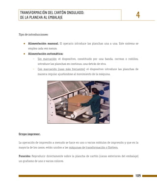 TRANSFORMACIÓN DEL CARTÓN ONDULADO:
 DE LA PLANCHA AL EMBALAJE                                                                4
Tipo de introducciones:


   ●   Alimentación manual. El operario introduce las planchas una a una. Este sistema se
       emplea cada vez menos.
   ●   Alimentación automática:
           -   Sin marcación: el dispositivo, constituido por una banda, correas o rodillos,
               introduce las planchas en continuo, una detrás de otra.
           -   Con marcación (caso más frecuente): el dispositivo introduce las planchas de
               manera regular ajustándose al movimiento de la máquina.




Grupo impresor.

La operación de impresión a menudo se hace en uno o varios módulos de impresión y que en la
mayoría de los casos, están unidos a las máquinas de transformación o Slotters.

Función: Reproducir directamente sobre la plancha de cartón (caras exteriores del embalaje)
un grafismo de uno o varios colores.




                                                                                         109
 