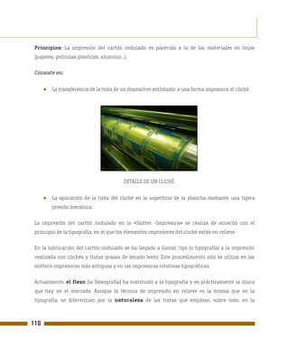 Principios: La impresión del cartón ondulado es parecida a la de los materiales en hojas
 (papeles, películas plásticas, aluminio...).

 Consiste en:


      ●   La transferencia de la tinta de un dispositivo entintador a una forma impresora: el cliché.




                                           DETALLE DE UN CLICHÉ


      ●   La aplicación de la tinta del cliché en la superficie de la plancha mediante una ligera
          presión mecánica.

 La impresión del cartón ondulado en la «Slotter -Impresora» se realiza de acuerdo con el
 principio de la tipografía, en el que los elementos impresores del cliché están en relieve.

 En la fabricación del cartón ondulado se ha llegado a llamar tipo (o tipografía) a la impresión
 realizada con clichés y tintas grasas de secado lento. Este procedimiento aún se utiliza en las
 slotters-impresoras más antiguas y en las impresoras rotativas tipográficas.

 Actualmente, el flexo (la flexografía) ha sustituido a la tipografía y es prácticamente la única
 que hay en el mercado. Aunque la técnica de impresión en relieve es la misma que en la
 tipografía, se diferencian por la naturaleza de las tintas que emplean, sobre todo, en la



110
 
