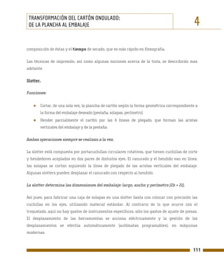 TRANSFORMACIÓN DEL CARTÓN ONDULADO:
 DE LA PLANCHA AL EMBALAJE                                                                    4
composición de éstas y el tiempo de secado, que es más rápido en flexografía.

Las técnicas de impresión, así como algunas nociones acerca de la tinta, se describirán mas
adelante.

Slotter.

Funciones:


   ●   Cortar, de una sola vez, la plancha de cartón según la forma geométrica correspondiente a
       la forma del embalaje deseado (pestaña, solapas, perímetro).
   ●   Hender parcialmente el cartón por las 4 líneas de plegado, que forman las aristas
       verticales del embalaje y de la pestaña.

Ambas operaciones siempre se realizan a la vez.

La slotter está compuesta por portacuchillas circulares rotativos, que tienen cuchillas de corte
y hendedores acoplados en dos pares de distintos ejes. El ranurado y el hendido van en línea:
las solapas se cortan siguiendo la línea de plegado de las aristas verticales del embalaje.
Algunas slotters pueden desplazar el ranurado con respecto al hendido.

La slotter determina las dimensiones del embalaje: largo, ancho y perímetro (2b + 2l).

Así pues, para fabricar una caja de solapas en una slotter basta con colocar con precisión las
cuchillas en los ejes, utilizando material estándar. Al contrario de lo que ocurre con el
troquelado, aquí no hay gastos de instrumentos específicos, sólo los gastos de ajuste de piezas.
El desplazamiento de las herramientas se acciona eléctricamente y la gestión de los
desplazamientos se efectúa automáticamente (autómatas programables), en máquinas
modernas.



                                                                                             111
 