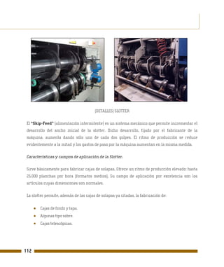 (DETALLES) SLOTTER

 El “Skip-Feed” (alimentación intermitente) es un sistema mecánico que permite incrementar el
 desarrollo del ancho inicial de la slotter. Dicho desarrollo, fijado por el fabricante de la
 máquina, aumenta dando sólo uno de cada dos golpes. El ritmo de producción se reduce
 evidentemente a la mitad y los gastos de paso por la máquina aumentan en la misma medida.

 Características y campos de aplicación de la Slotter.

 Sirve básicamente para fabricar cajas de solapas, Ofrece un ritmo de producción elevado: hasta
 25.000 planchas por hora (formatos medios), Su campo de aplicación por excelencia son los
 artículos cuyas dimensiones son normales.

 La slotter permite, además de las cajas de solapas ya citadas, la fabricación de:


      ●   Cajas de fondo y tapa.
      ●   Algunas tipo sobre.
      ●   Cajas telescópicas.




112
 