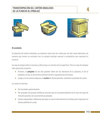 TRANSFORMACIÓN DEL CARTÓN ONDULADO:
 DE LA PLANCHA AL EMBALAJE                                                                     4




El acabado:

La plancha de cartón ondulado, ya impresa, tiene que ser unida por las dos caras extremas, de
manera que forme un volumen con un simple montaje manual o automático que realizará el
usuario.

La caja se pliega sobre sí misma y sólo ocupa un mínimo de la superficie. Para la caja de solapas
esta operación requiere:
   ●   Primero, el plegado de los dos paneles libres de los extremos de la plancha, el de la
       pestaña y el que se encuentra enfrente de éste, siguiendo las dos líneas.
   ●   Luego, y en la misma máquina, la unión de dichos paneles, mediante la pestaña de unión.

La unión se efectúa:


   ●   Por encolado, generalmente.
   ●   Por grapado con grapas metálicas, proceso que se usa generalmente en el caso de cajas de
       formato grande y de características pesadas.
   ●   Cintas engomadas o adhesivas (aunque su uso es más escaso): se utilizan para cajas que no
       tienen pestaña de unión.




                                                                                              113
 