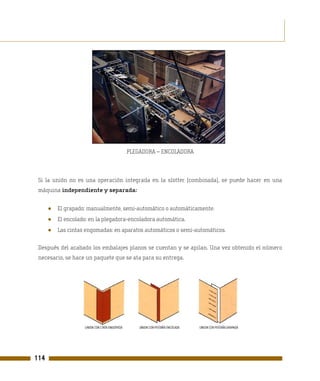 PLEGADORA – ENCOLADORA



 Si la unión no es una operación integrada en la slotter (combinada), se puede hacer en una
 máquina independiente y separada:


      ●   El grapado: manualmente, semi-automático o automáticamente.
      ●   El encolado: en la plegadora-encoladora automática.
      ●   Las cintas engomadas: en aparatos automáticos o semi-automáticos.

 Después del acabado los embalajes planos se cuentan y se apilan. Una vez obtenido el número
 necesario, se hace un paquete que se ata para su entrega.




114
 