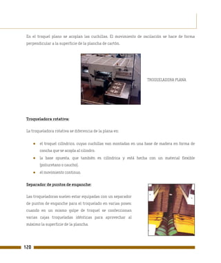 En el troquel plano se acoplan las cuchillas. El movimiento de oscilación se hace de forma
 perpendicular a la superficie de la plancha de cartón.




                                                                    TROQUELADORA PLANA




 Troqueladora rotativa:

 La troqueladora rotativa se diferencia de la plana en:


      ●   el troquel cilíndrico, cuyas cuchillas van montadas en una base de madera en forma de
          concha que se acopla al cilindro.
      ●   la base opuesta, que también es cilíndrica y está hecha con un material flexible
          (poliuretano o caucho).
      ●   el movimiento continuo.

 Separador de puntos de enganche:

 Las troqueladoras suelen estar equipadas con un separador
 de puntos de enganche para el troquelado en varias poses:
 cuando en un mismo golpe de troquel se confeccionan
 varias cajas troqueladas idénticas para aprovechar al
 máximo la superficie de la plancha.




120
 