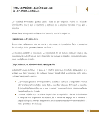TRANSFORMACIÓN DEL CARTÓN ONDULADO:
 DE LA PLANCHA AL EMBALAJE                                                                          4
Las planchas troqueladas quedan unidas entre sí por pequeños puntos de enganche
intermitentes, con lo que se mantiene la cohesión de la plancha mientras avanza por la
máquina.

A la salida de la troqueladora, el separador rompe los puntos de enganche.

Impresión en la troqueladora:

Se conjuntan, cada vez con más frecuencia, la impresora y la troqueladora. Estas primeras son
del mismo tipo de las que se emplean en las slotters.

La impresión precede al troquelado. La complejidad de los nuevos embalajes implica una
conjunción, lo cual entraña un nuevo desarrollo que incluya la plegadora-encoladora (cajas de
fondo encolado, por ejemplo).

Comparación de los dos dispositivos de troquelado:

Globalmente ambos sistemas –el plano y el rotativo- presentan resultados comparables y se
utilizan para hacer embalajes de cualquier forma y complejidad. La diferencia entre ambos
radica en los siguientes puntos:


   ●   La presión de aplicación del troquel sobre la plancha de cartón, en la troqueladora rotativa,
       inferior a la de la troqueladora plana. Dada la superficie cilíndrica del troquel, la superficie
       de contacto de las cuchillas con la base es menor y consecuentemente no se necesita una
       fuerza de aplicación elevada.
   ●   La fuerza “cortada” de la cuchilla es tangencial en la troqueladora rotativa, de donde viene
       el riesgo de falta de precisión en las cotas, en el sentido del empuje. Por el contrario, la
       troqueladora plana se logra más precisión en las dimensiones reproduciendo fielmente la
       forma geométrica del embalaje.


                                                                                                    121
 
