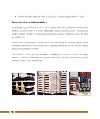 ●   En la troqueladora rotativa el ritmo de producción es superior, prácticamente el doble.

 Campos de aplicación de la troqueladora:

 En embalajes cuyo diseño difiera de la caja de solapas tradicional y derivados de ésta, que no
 puedan hacerse en slotter o en slotter combinada, es decir: barquetas, flancos mecanizables,
 platós, estuches o fundas, acondicionadores complejos, embalajes expositores, cajas de fondo
 automático, etc.

 Por otro lado, el desarrollo de la mecanización para el montaje del embalaje, impone límites
 estrictos de dimensión que llevan al desarrollo rápido del troquelado, aún para cajas de solapas,
 hechas normalmente en la slotter.

 La troqueladora rotativa, aunque menos exacta que la plana, tiene por el contrario la ventaja de
 abordar el corte total de embalaje de grandes dimensiones, tales como contenedores, grandes
 formatos, cajas de fondo encolado, etc.




122
 