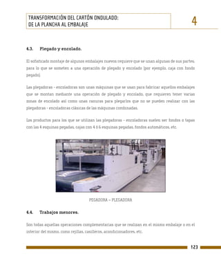 TRANSFORMACIÓN DEL CARTÓN ONDULADO:
 DE LA PLANCHA AL EMBALAJE                                                                  4
4.3.   Plegado y encolado.

El sofisticado montaje de algunos embalajes nuevos requiere que se unan algunas de sus partes,
para lo que se someten a una operación de plegado y encolado (por ejemplo, caja con fondo
pegado).

Las plegadoras - encoladoras son unas máquinas que se usan para fabricar aquellos embalajes
que se montan mediante una operación de plegado y encolado, que requieren tener varias
zonas de encolado así como unas ranuras para plegarlos que no se pueden realizar con las
plegadoras - encoladoras clásicas de las máquinas combinadas.

Los productos para los que se utilizan las plegadoras - encoladoras suelen ser fondos o tapas
con las 4 esquinas pegadas, cajas con 4 ó 6 esquinas pegadas, fondos automáticos, etc.




                                     PEGADORA – PLEGADORA


4.4.   Trabajos menores.

Son todas aquellas operaciones complementarias que se realizan en el mismo embalaje o en el
interior del mismo, como rejillas, casilleros, acondicionadores, etc.


                                                                                           123
 