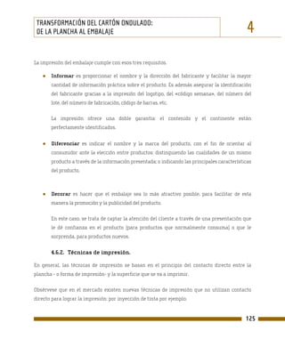 TRANSFORMACIÓN DEL CARTÓN ONDULADO:
 DE LA PLANCHA AL EMBALAJE                                                                      4
La impresión del embalaje cumple con esos tres requisitos.

   ●   Informar es proporcionar el nombre y la dirección del fabricante y facilitar la mayor
       cantidad de información práctica sobre el producto. Es además asegurar la identificación
       del fabricante gracias a la impresión del logotipo, del «código semana», del número del
       lote, del número de fabricación, código de barras, etc.

       La impresión ofrece una doble garantía: el contenido y el continente están
       perfectamente identificados.


   ●   Diferenciar es indicar el nombre y la marca del producto, con el fin de orientar al
       consumidor ante la elección entre productos: distinguiendo las cualidades de un mismo
       producto a través de la información presentada; o indicando las principales características
       del producto.



   ●   Decorar es hacer que el embalaje sea lo más atractivo posible, para facilitar de esta
       manera la promoción y la publicidad del producto.

       En este caso, se trata de captar la atención del cliente a través de una presentación que
       le dé confianza en el producto (para productos que normalmente consuma) o que le
       sorprenda, para productos nuevos.


       4.6.2. Técnicas de impresión.

En general, las técnicas de impresión se basan en el principio del contacto directo entre la
plancha - o forma de impresión- y la superficie que se va a imprimir.

Obsérvese que en el mercado existen nuevas técnicas de impresión que no utilizan contacto
directo para lograr la impresión: por inyección de tinta por ejemplo.


                                                                                               125
 