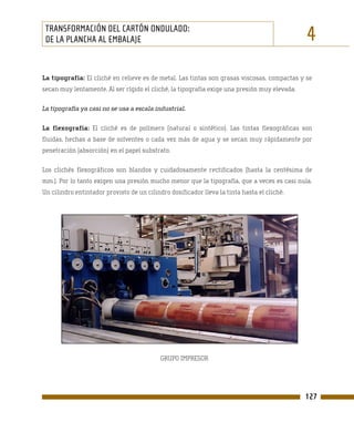 TRANSFORMACIÓN DEL CARTÓN ONDULADO:
 DE LA PLANCHA AL EMBALAJE                                                                    4
La tipografía: El cliché en relieve es de metal. Las tintas son grasas viscosas, compactas y se
secan muy lentamente. Al ser rígido el cliché, la tipografía exige una presión muy elevada.

La tipografía ya casi no se usa a escala industrial.

La flexografía: El cliché es de polímero (natural o sintético). Las tintas flexográficas son
fluidas, hechas a base de solventes o cada vez más de agua y se secan muy rápidamente por
penetración (absorción) en el papel substrato.

Los clichés flexográficos son blandos y cuidadosamente rectificados (hasta la centésima de
mm.). Por lo tanto exigen una presión mucho menor que la tipografía, que a veces es casi nula.
Un cilindro entintador provisto de un cilindro dosificador lleva la tinta hasta el cliché.




                                           GRUPO IMPRESOR




                                                                                              127
 