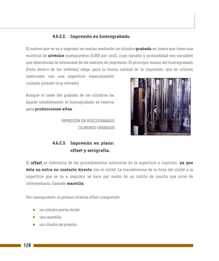 4.6.2.2. Impresión en huecograbado.

 El motivo que se va a imprimir se realiza mediante un cilindro grabado en hueco que tiene una
 multitud de alvéolos yuxtapuestos (5.000 por cm2), cuyo tamaño y profundidad son variables
 que determinan la intensidad de los matices de impresión. El principio mismo del huecograbado
 (tinta dentro de los alvéolos) exige, para la buena calidad de la impresión, que se utilicen
 materiales con una superficie especialmente
 cuidada (alisado muy elevado).

 Aunque el coste del grabado de los cilindros ha
 bajado notablemente, el huecograbado se reserva
 para producciones altas.

                       IMPRESIÓN EN HUECOGRABADO:
                                    CILINDROS GRABADOS


                  4.6.2.3. Impresión en plano:
                            offset y serigrafía.

 El offset se diferencia de los procedimientos anteriores en la superficie a imprimir, ya que
 ésta no entra en contacto directo con el cliché. La transferencia de la tinta del cliché a la
 superficie que se va a imprimir se hace por medio de un rodillo de caucho que sirve de
 intermediario, llamado mantilla.


 Por consiguiente, la prensa rotativa offset comprende:


      ●   un cilindro porta-cliché.
      ●   una mantilla.
      ●   un cilindro de presión.




128
 