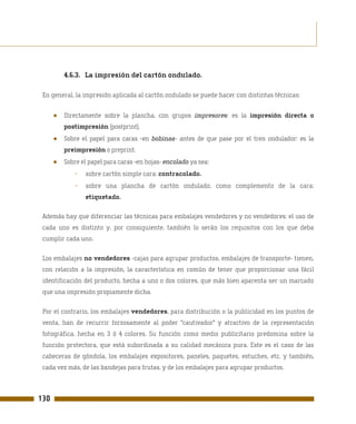 4.6.3. La impresión del cartón ondulado.

 En general, la impresión aplicada al cartón ondulado se puede hacer con distintas técnicas:


      ●   Directamente sobre la plancha, con grupos impresores: es la impresión directa o
          postimpresión (postprint).
      ●   Sobre el papel para caras -en bobinas- antes de que pase por el tren ondulador: es la
          preimpresión o preprint.
      ●   Sobre el papel para caras -en hojas- encolado ya sea:
             -   sobre cartón simple cara: contracolado.
             -   sobre una plancha de cartón ondulado, como complemento de la cara:
                 etiquetado.

 Además hay que diferenciar las técnicas para embalajes vendedores y no vendedores: el uso de
 cada uno es distinto y, por consiguiente, también lo serán los requisitos con los que deba
 cumplir cada uno.

 Los embalajes no vendedores -cajas para agrupar productos, embalajes de transporte- tienen,
 con relación a la impresión, la característica en común de tener que proporcionar una fácil
 identificación del producto, hecha a uno o dos colores, que más bien aparenta ser un marcado
 que una impresión propiamente dicha.

 Por el contrario, los embalajes vendedores, para distribución o la publicidad en los puntos de
 venta, han de recurrir forzosamente al poder "cautivador" y atractivo de la representación
 fotográfica, hecha en 3 ó 4 colores. Su función como medio publicitario predomina sobre la
 función protectora, que está subordinada a su calidad mecánica pura. Este es el caso de las
 cabeceras de góndola, los embalajes expositores, paneles, paquetes, estuches, etc. y también,
 cada vez más, de las bandejas para frutas, y de los embalajes para agrupar productos.



130
 