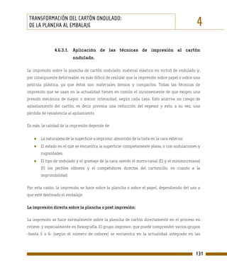 TRANSFORMACIÓN DEL CARTÓN ONDULADO:
 DE LA PLANCHA AL EMBALAJE                                                                     4
               4.6.3.1. Aplicación de las técnicas de impresión al cartón
                          ondulado.

La impresión sobre la plancha de cartón ondulado, material elástico en virtud de ondulado y,
por consiguiente deformable, es más difícil de realizar que la impresión sobre papel o sobre una
película plástica, ya que éstos son materiales densos y compactos. Todas las técnicas de
impresión que se usan en la actualidad tienen en común el inconveniente de que exigen una
presión mecánica de mayor o menor intensidad, según cada caso. Esto acarrea un riesgo de
aplastamiento del cartón, es decir provoca una reducción del espesor y esto, a su vez, una
pérdida de resistencia al apilamiento.

Es más, la calidad de la impresión depende de:


   ●   La naturaleza de la superficie a imprimir: absorción de la tinta en la cara exterior,
   ●   El estado en el que se encuentra la superficie: completamente plana, o con ondulaciones y
       rugosidades.
   ●   El tipo de ondulado y el gramaje de la cara, siendo el micro-canal (E) y el minimicrocanal
       (F) los perfiles idóneos y el competidores directos del cartoncillo, en cuanto a la
       imprimibilidad.

Por esta razón, la impresión se hace sobre la plancha o sobre el papel, dependiendo del uso a
que esté destinado el embalaje.

La impresión directa sobre la plancha o post impresión:

La impresión se hace normalmente sobre la plancha de cartón directamente en el proceso en
relieve, y especialmente en flexografía. El grupo impresor, que puede comprender varios grupos
-hasta 5 o 6- (según el número de colores) se encuentra en la actualidad integrado en las



                                                                                               131
 