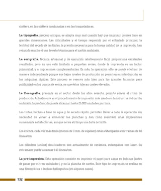 slotters, en las slotters combinadas o en las troqueladoras.

 La tipografía, proceso antiguo, se adapta muy mal cuando hay que imprimir colores lisos en
 grandes dimensiones. Las dificultades y el tiempo requerido por el entintado principal, la
 lentitud del secado de las tintas, la presión necesaria para la buena calidad de la impresión, han
 reducido mucho el uso de esta técnica para el cartón ondulado.

 La serigrafía, técnica artesanal y de ejecución relativamente fácil, proporciona excelentes
 resultados, pero su uso está limitado a pequeñas series, donde la impresión es un factor
 primordial, y a impresiones complementarias. Es más, la operación sólo se puede efectuar de
 manera independiente porque sus bajos niveles de producción no permiten su introducción en
 las máquinas rápidas. Este proceso se reserva más bien para los grandes formatos para
 publicidad en los puntos de venta, ya que éstos toleran costes elevados.

 La flexografía, presente en el sector desde los años sesenta, permite elevar el ritmo de
 producción. Actualmente es el procedimiento de impresión más usado en la industria del cartón
 ondulado; la producción puede alcanzar hasta 25.000 unidades por hora.

 Las tintas, hechas a base de agua y de secado rápido, permiten llevar a cabo la operación sin
 necesidad de volver a alimentar las planchas y dan como resultado unas impresiones
 sumamente satisfactorias, aunque se les atribuye una falta de brillo.

 Los clichés, cada vez más finos (menos de 3 mm. de espesor) están estampados con tramas de 40
 líneas/cm.

 Los cilindros (anilox) dosificadores son actualmente de cerámica, estampados con láser. Su
 entramado puede alcanzar 140 líneas/cm.

 La pre-impresión. Esta operación consiste en imprimir el papel para caras en bobinas (antes
 de pasar por el tren ondulador), y no la plancha de cartón. Este tipo de impresión se realiza en
 una flexográfica o incluso heliográfica (en algunos casos).


132
 
