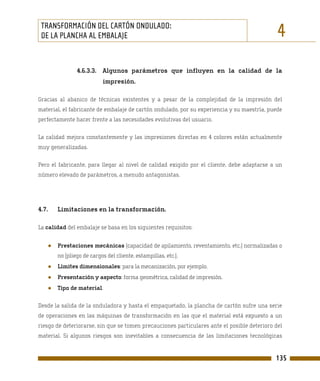 TRANSFORMACIÓN DEL CARTÓN ONDULADO:
 DE LA PLANCHA AL EMBALAJE                                                                    4
               4.6.3.3. Algunos parámetros que influyen en la calidad de la
                          impresión.

Gracias al abanico de técnicas existentes y a pesar de la complejidad de la impresión del
material, el fabricante de embalaje de cartón ondulado, por su experiencia y su maestría, puede
perfectamente hacer frente a las necesidades evolutivas del usuario.

La calidad mejora constantemente y las impresiones directas en 4 colores están actualmente
muy generalizadas.

Pero el fabricante, para llegar al nivel de calidad exigido por el cliente, debe adaptarse a un
número elevado de parámetros, a menudo antagonistas.




4.7.   Limitaciones en la transformación.

La calidad del embalaje se basa en los siguientes requisitos:


   ●   Prestaciones mecánicas (capacidad de apilamiento, reventamiento, etc.) normalizadas o
       no (pliego de cargos del cliente, estampillas, etc.).
   ●   Límites dimensionales: para la mecanización, por ejemplo.
   ●   Presentación y aspecto: forma geométrica, calidad de impresión.
   ●   Tipo de material.

Desde la salida de la onduladora y hasta el empaquetado, la plancha de cartón sufre una serie
de operaciones en las máquinas de transformación en las que el material está expuesto a un
riesgo de deteriorarse, sin que se tomen precauciones particulares ante el posible deterioro del
material. Si algunos riesgos son inevitables a consecuencia de las limitaciones tecnológicas


                                                                                             135
 