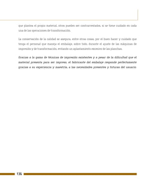 que plantea el propio material, otros pueden ser contrarrestados, si se tiene cuidado en cada
 una de las operaciones de transformación.

 La conservación de la calidad se asegura, entre otras cosas, por el buen hacer y cuidado que
 tenga el personal que maneja el embalaje, sobre todo, durante el ajuste de las máquinas de
 impresión y de transformación, evitando un aplastamiento excesivo de las planchas.

 Gracias a la gama de técnicas de impresión existentes y a pesar de la dificultad que el
 material presenta para ser impreso, el fabricante del embalaje responde perfectamente
 gracias a su experiencia y maestría, a las necesidades presentes y futuras del usuario.




136
 