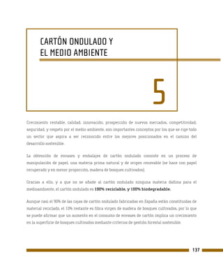 CARTÓN ONDULADO Y
       EL MEDIO AMBIENTE



                                                                       5
Crecimiento rentable, calidad, innovación, prospección de nuevos mercados, competitividad,
seguridad, y respeto por el medio ambiente, son importantes conceptos por los que se rige todo
un sector que aspira a ser reconocido entre los mejores posicionados en el camino del
desarrollo sostenible.

La obtención de envases y embalajes de cartón ondulado consiste en un proceso de
manipulación de papel, una materia prima natural y de origen renovable (se hace con papel
recuperado y en menor proporción, madera de bosques cultivados).

Gracias a ello, y a que no se añade al cartón ondulado ninguna materia dañina para el
medioambiente, el cartón ondulado es 100% reciclable, y 100% biodegradable.

Aunque casi el 90% de las cajas de cartón ondulado fabricadas en España están constituidas de
material reciclado, el 10% restante es fibra virgen de madera de bosques cultivados, por lo que
se puede afirmar que un aumento en el consumo de envases de cartón implica un crecimiento
en la superficie de bosques cultivados mediante criterios de gestión forestal sostenible.




                                                                                            137
 