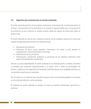 1.2.     Aspectos que caracterizan el cartón ondulado.

El cartón ondulado permite, en las mejores condiciones, la manipulación, el almacenamiento, la
entrega, la presentación de los productos; es un elemento imprescindible para el transporte de
los productos, ya que conserva su calidad original, desde los lugares de producción hasta su
destino final.

El cartón ondulado es, hoy en día, el material número uno de embalaje, porque es el único que
cumple simultáneamente funciones tan distintas como:


     •   Agrupación de productos,
     •   Protección de éstos contra impactos, vibraciones, luz, polvo y robo, durante la
         manipulación, el almacenamiento y la entrega,
     •   Identificación de los productos,
     •   Presentación y promoción, mediante la utilización de las cubiertas exteriores como
         soporte de información y publicidad.

Gracias a su gran adaptabilidad, el cartón ondulado es un embalaje hecho a medida, concebido
y realizado para responder específicamente, y al menor coste, a todas las necesidades del
usuario, cumple con las exigencias de transporte y distribución por sus cualidades prácticas, es
un excelente soporte para la impresión.

Por otra parte, es un material que se puede recuperar, que en la industria papelera se recupera
y se recicla para fabricar nuevos embalajes.

El embalaje de cartón ondulado se emplea en todos los sectores industriales, agricultura y
servicios.




14
 