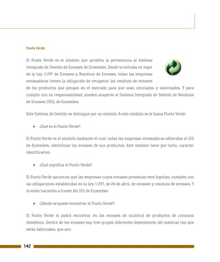 Punto Verde

 El Punto Verde es el símbolo que acredita la pertenencia al Sistema
 Integrado de Gestión de Envases de Ecoembes. Desde la entrada en vigor
 de la Ley 11/97 de Envases y Residuos de Envases, todas las empresas
 envasadoras tienen la obligación de recuperar los residuos de envases
 de los productos que pongan en el mercado para que sean reciclados y valorizados. Y para
 cumplir con su responsabilidad, pueden acogerse al Sistema Integrado de Gestión de Residuos
 de Envases (SIG), de Ecoembes.

 Este Sistema de Gestión se distingue por un símbolo. A este símbolo se le llama Punto Verde.


      ●   ¿Qué es el Punto Verde?.

 El Punto Verde es el símbolo mediante el cual, todas las empresas envasadoras adheridas al SIG
 de Ecoembes, identifican los envases de sus productos. Este símbolo tiene por tanto, carácter
 identificativo.


      ●   ¿Qué significa el Punto Verde?.

 El Punto Verde garantiza que las empresas cuyos envases presentan este logotipo, cumplen con
 las obligaciones establecidas en la Ley 11/97, de 24 de abril, de envases y residuos de envases. Y
 lo están haciendo a través del SIG de Ecoembes.


      ●   ¿Dónde se puede encontrar el Punto Verde?.

 El Punto Verde lo podrá encontrar en los envases de multitud de productos de consumo
 doméstico. Dentro de los envases hay tres grupos diferentes dependiendo del material con que
 están fabricados, que son:



142
 