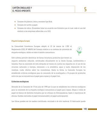CARTÓN ONDULADO Y
 EL MEDIO AMBIENTE                                                                            5
    ●   Envases de plástico, latas y envases tipo Brik.
    ●   Envases de cartón y papel.
    ●   Envases de vidrio. (Ecoembes tiene un acuerdo con Ecovidrio por el cual, cede el uso del
        símbolo a las empresas adheridas a su SIG).




Etiqueta Ecológica Europea

La Comunidad Económica Europea adoptó el 23 de marzo de 1.992 el
Reglamento (CEE), Nº 880/92 del Consejo relativo a un sistema de concesión de
etiqueta ecológica, válido en todo el ámbito comunitario.

Este sistema permite identificar de forma voluntaria productos que tienen un
impacto ambiental reducido, certificados oficialmente en la Unión Europa, Liechtenstein e
Islandia. Para la concesión de esta estiqueta se tienen en cuenta los impactos en: el uso de los
recursos naturales y energía, emisiones a la atmósfera, agua y suelo, deposición de los
residuos, ruido, efectos sobre los ecosistemas. Hasta la fecha, la Comisión Europea ha
establecido criterios ecológicos para la concesión de la ecoetiqueta a 14 grupos de productos
entre los que se encuentran el papel para copias y el papel tisú.

Criterios ecológicos:

Decisión de la Comisión de 19 de julio de 1999 por la que se establecen los criterios ecológicos
para la concesión de la etiqueta ecológica comunitaria al papel para copias. (Hojas o rollos de
papel en blanco de distintos formatos que se utilizan en fotocopiadoras, faxes e impresoras de
oficina. Quedan excluidos el papel termosensible y el papel autocopiante).

Las fibras pueden ser de madera certificada, reciclada o de otro material. El fabricante puede



                                                                                             143
 