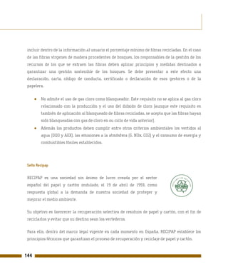 incluir dentro de la información al usuario el porcentaje mínimo de fibras recicladas. En el caso
 de las fibras vírgenes de madera procedentes de bosques, los responsables de la gestión de los
 recursos de los que se extraen las fibras deben aplicar principios y medidas destinados a
 garantizar una gestión sostenible de los bosques. Se debe presentar a este efecto una
 declaración, carta, código de conducta, certificado o declaración de esos gestores o de la
 papelera.


      ●   No admite el uso de gas cloro como blanqueador. Este requisito no se aplica al gas cloro
          relacionado con la producción y el uso del dióxido de cloro (aunque este requisito es
          también de aplicación al blanqueado de fibras recicladas, se acepta que las fibras hayan
          sido blanqueadas con gas de cloro en su ciclo de vida anterior).
      ●   Además los productos deben cumplir entre otros criterios ambientales los vertidos al
          agua (DQO y AOX), las emisiones a la atmósfera (S, NOx, CO2) y el consumo de energía y
          combustibles fósiles establecidos.




 Sello Recipap

 RECIPAP es una sociedad sin ánimo de lucro creada por el sector
 español del papel y cartón ondulado, el 19 de abril de 1993, como
 respuesta global a la demanda de nuestra sociedad de proteger y
 mejorar el medio ambiente.

 Su objetivo es favorecer la recuperación selectiva de residuos de papel y cartón, con el fin de
 reciclarlos y evitar que su destino sean los vertederos.

 Para ello, dentro del marco legal vigente en cada momento en España, RECIPAP establece los
 principios técnicos que garantizan el proceso de recuperación y reciclaje de papel y cartón.



144
 