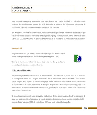 CARTÓN ONDULADO Y
 EL MEDIO AMBIENTE                                                                            5
Todo producto de papel y cartón que vaya identificado por el Sello RECIPAP es reciclable. Como
garantía de reciclabilidad, debajo del sello se indica el número del fabricante. Los socios de
RECIPAP ofrecen, sin coste alguno, este símbolo a sus clientes.

Por otra parte, los centros comerciales, envasadores, manipuladores, comercios e industrias que
den preferencia al uso de envases y embalajes de papel y cartón, pueden llevar este sello como
EMPRESAS COLABORADORAS, en prueba de su voluntad de colaborar a favor del medio ambiente.




Ecoetiqueta IPE

Etiqueta concedida por la Asociación de Investigación Técnica de la
Industria Papelera Española. Instituto Papelero Español - IPE.

Tiene por objetivo certificar distintas clases de papeles y cartones,
desde el punto de vi sta medioambiental.

Criterios ambientales:

Reglamento para la Concesión de la ecoetiqueta IPE. 1995: la materia prima para la producción
de papel puede ser de fibra virgen, fabricada a partir de madera, plantas anuales o sus residuos
(pajas, bagazo, etc), o pasta procedente de papel de recuperación o mezcla de ambas. Se excluye
la utilización de madera procedente de bosques tropicales naturales ("rain forest") pero no la
inclusión de madera, debidamente identificada, procedente de clareos, entresacas o cualquier
labor forestal controlada.

El impacto ambiental del papel se evalúa en función de los siguientes parámetros: consumo de
recursos no renovables, la emisión al medio acuático de compuestos orgánicos clorados (AOX) y
compuestos orgánicos (DQO), la emisión de CO2 y de azufre/dióxido de azufre.


                                                                                             145
 