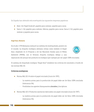 En España han obtenido esta ecoetiqueta las siguientes empresas papeleras:


      ●   Alier, S.A. Papel Ecokraft, papeles para ondular, papeles para caras.
      ●   Saica 1, S.A. papeles para ondular, fábrica, papeles para caras. Saica 2, S.A. papeles para
          ondular y papeles para caras.



 Angel Azul, Alemania

 En el año 1.978 Alemania instauró un sistema de ecoetiquetado, pionero en
 el mundo. La etiqueta ecológica alemana utiliza como símbolo el Angel
 Azul, empleado en el Program a de las Naciones Unidas para el Medio
 Ambiente (PNMA), con el término etiqueta ecológica debajo y una
 explicación del porque ese producto es ecológico (por ejemplo por ser papel 100% reciclado).

 El sistema de etiquetado ecológico "Angel Azul" establece los criterios de concesión a través de
 las normas RAL UZ.

 Criterios ecológicos:


      ●   Norma RAL UZ-14 sobre el papel reciclado (Junio de 1997).

             -   La materia prima para la producción de papel debe ser de fibra 100% reciclada
                 (tolerancia 5%).
             -   Prohibidos los agentes blanqueantes clorados y los ópticos.


      ●   Norma RAL-UZ 5 Productos sanitarios fabricados con papel reciclado (Junio de 1997).

             -   La materia prima para la producción de papel debe ser de fibra 100% reciclada
                 (tolerancia 5%).


146
 