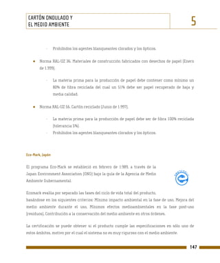 CARTÓN ONDULADO Y
 EL MEDIO AMBIENTE                                                                           5
            -     Prohibidos los agentes blanqueantes clorados y los ópticos.


    ●   Norma RAL-UZ 36. Materiales de construcción fabricados con desechos de papel (Enero
        de 1.999).

            -     La materia prima para la producción de papel debe contener como mínimo un
                  80% de fibra reciclada del cual un 51% debe ser papel recuperado de baja y
                  media calidad.


    ●   Norma RAL-UZ 56. Cartón reciclado (Junio de 1.997).

            -     La materia prima para la producción de papel debe ser de fibra 100% reciclada
                  (tolerancia 5%).
            -     Prohibidos los agentes blanqueantes clorados y los ópticos.




Eco-Mark, Japón

El programa Eco-Mark se estableció en febrero de 1.989, a través de la
Japan Environment Association (ONG) bajo la guía de la Agencia de Medio
Ambiente Gubernamental.

Ecomark evalúa por separado las fases del ciclo de vida total del producto,
basándose en los siguientes criterios: Mínimo impacto ambiental en la fase de uso, Mejora del
medio ambiente durante el uso, Mínimos efectos medioambientales en la fase post-uso
(residuos), Contribución a la conservación del medio ambiente en otros órdenes.

La certificación se puede obtener si el producto cumple las especificaciones en sólo uno de
estos ámbitos, motivo por el cual el sistema no es muy riguroso con el medio ambiente.


                                                                                            147
 