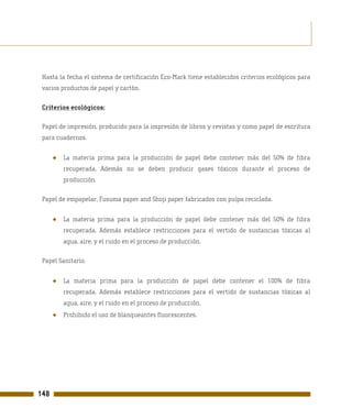 Hasta la fecha el sistema de certificación Eco-Mark tiene establecidos criterios ecológicos para
 varios productos de papel y cartón.

 Criterios ecológicos:

 Papel de impresión, producido para la impresión de libros y revistas y como papel de escritura
 para cuadernos.


      ●   La materia prima para la producción de papel debe contener más del 50% de fibra
          recuperada. Además no se deben producir gases tóxicos durante el proceso de
          producción.

 Papel de empapelar, Fusuma paper and Shoji paper fabricados con pulpa reciclada.


      ●   La materia prima para la producción de papel debe contener más del 50% de fibra
          recuperada. Además establece restricciones para el vertido de sustancias tóxicas al
          agua, aire, y el ruido en el proceso de producción.

 Papel Sanitario.


      ●   La materia prima para la producción de papel debe contener el 100% de fibra
          recuperada. Además establece restricciones para el vertido de sustancias tóxicas al
          agua, aire, y el ruido en el proceso de producción.
      ●   Prohibido el uso de blanqueantes fluorescentes.




148
 