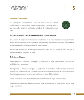 CARTÓN ONDULADO Y
 EL MEDIO AMBIENTE                                                                           5
Environmental Choice, Canadá

La Ecoetiqueta Environmental Choice de Canadá es una marca
registrada por la Environment Canada´s Independent Techincal Agency,
que comenzó a iniciativa del Ministerio Federal de Medio Ambiente en
1.988.

Certifica productos y servicios basándose en cinco principios:

Uso racional de los recursos renovables, uso eficiente de los recursos no renovables, reducción
y reciclado de residuos, protección de los ecosistemas y la diversidad biológica, porcentaje de
productos químicos en la composición de los productos.

Actualmente existen más de 1.400 productos certificados con 119 licencias, entre los que se
encuentran varios productos de papel.

Criterios ecológicos:

Papel de escritura: La materia prima para la producción de papel debe contener como mínimo
un 30% de fibra recuperada.

Papel prensa: La materia prima para la producción de papel debe contener como mínimo un
mínimo 40% fibra recuperada. El 25% del total debe proceder de papel de periódico recuperado.
Para otras publicaciones la materia prima ha de ser fibra 100% reciclada.

Sobres e impresos: Fibra reciclada 50% (con un 10% mínimo de papel post-consumo).

Papel higiénico sanitario: La materia prima para la producción de papel puede ser de fibra
virgen certificada.




                                                                                            149
 